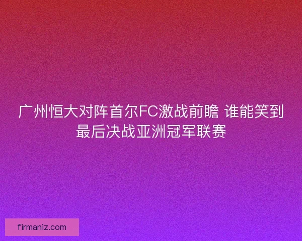 广州恒大对阵首尔FC激战前瞻 谁能笑到最后决战亚洲冠军联赛