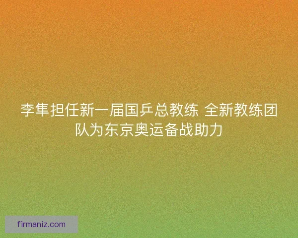 李隼担任新一届国乒总教练 全新教练团队为东京奥运备战助力