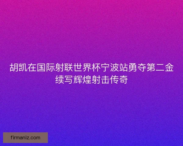胡凯在国际射联世界杯宁波站勇夺第二金续写辉煌射击传奇