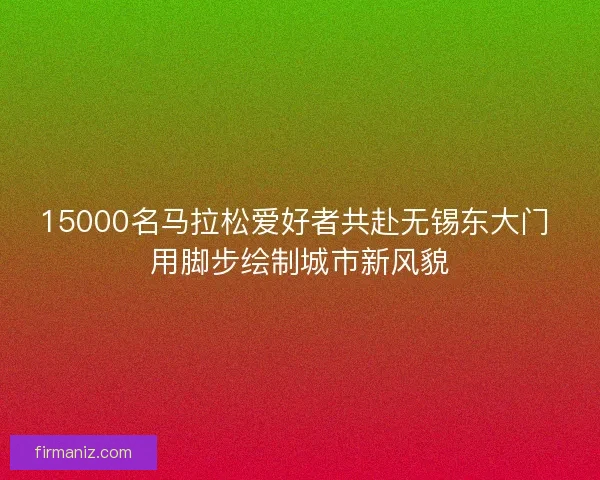 15000名马拉松爱好者共赴无锡东大门 用脚步绘制城市新风貌