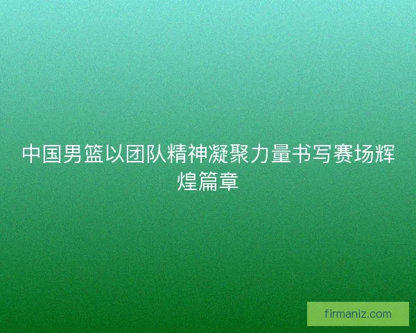 中国男篮以团队精神凝聚力量书写赛场辉煌篇章