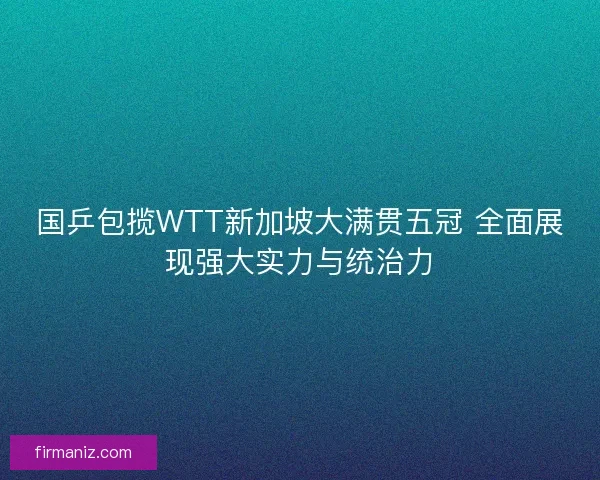 国乒包揽WTT新加坡大满贯五冠 全面展现强大实力与统治力