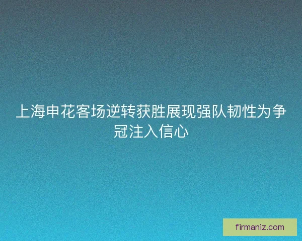 上海申花客场逆转获胜展现强队韧性为争冠注入信心